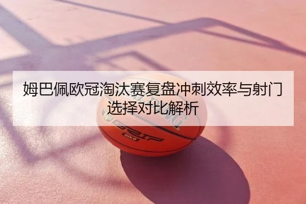 姆巴佩欧冠淘汰赛复盘冲刺效率与射门选择对比解析
