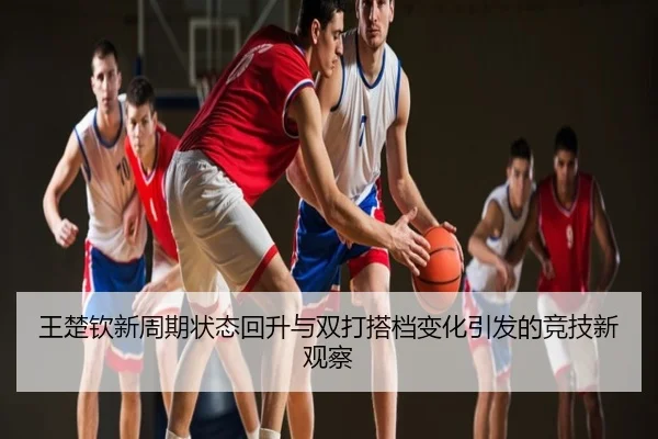 王楚钦新周期状态回升与双打搭档变化引发的竞技新观察